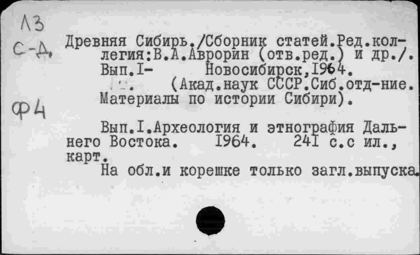 ﻿с-д,
ФА
Древняя Сибирь./Сборник статей.Ред.коллегия: В. А. Аврорин (отв.ред.) и др./.
Вып.1-	Новосибирск,19Ъ 4.
(Акад.наук СсСР.Сиб.отд-ние.
Материалы по истории Сибири).
Вып.1.Археология и этнография Дальнего Востока. 1964.	241 с.с ил.,
карт.
На обл.и корешке только загл.выпуска.